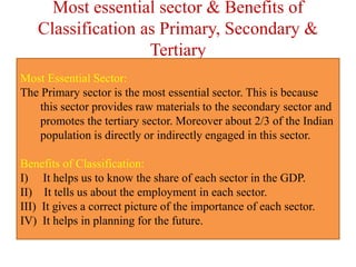 Most essential sector & Benefits of
Classification as Primary, Secondary &
Tertiary
Most Essential Sector:
The Primary sector is the most essential sector. This is because
this sector provides raw materials to the secondary sector and
promotes the tertiary sector. Moreover about 2/3 of the Indian
population is directly or indirectly engaged in this sector.
Benefits of Classification:
I) It helps us to know the share of each sector in the GDP.
II) It tells us about the employment in each sector.
III) It gives a correct picture of the importance of each sector.
IV) It helps in planning for the future.
 