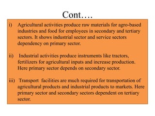 Cont….
i) Agricultural activities produce raw materials for agro-based
industries and food for employees in secondary and tertiary
sectors. It shows industrial sector and service sectors
dependency on primary sector.
ii) Industrial activities produce instruments like tractors,
fertilizers for agricultural inputs and increase production.
Here primary sector depends on secondary sector.
iii) Transport facilities are much required for transportation of
agricultural products and industrial products to markets. Here
primary sector and secondary sectors dependent on tertiary
sector.
 