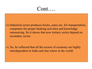 Cont….
iv) Industrial sector produces trucks, autos etc, for transportation,
computers for proper banking activities and knowledge
outsourcing. So it shows that now tertiary sector depend on
secondary sector.
v) So, Its reflected that all the sectors of economy are highly
interdependent in India and else where in the world.
 