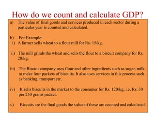 How do we count and calculate GDP?
a) The value of final goods and services produced in each sector during a
particular year is counted and calculated.
b) For Example:
i) A farmer sells wheat to a flour mill for Rs. 15/kg.
ii) The mill grinds the wheat and sells the flour to a biscuit company for Rs.
20/kg.
iii) The Biscuit company uses flour and other ingredients such as sugar, milk
to make four packets of biscuits. It also uses services in this process such
as banking, transport etc.
iv) It sells biscuits in the market to the consumer for Rs. 120/kg, i.e, Rs. 30
per 250 grams packet.
v) Biscuits are the final goods the value of these are counted and calculated.
 