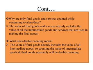 Cont….
Why are only final goods and services counted while
computing total produce?
 The value of final goods and services already includes the
value of all the intermediate goods and services that are used in
making the final goods.
 What does double counting mean?
 The value of final goods already includes the value of all
intermediate goods, so counting the value of intermediate
goods & final goods separately will be double counting.
 