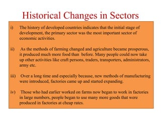 Historical Changes in Sectors
i) The history of developed countries indicates that the initial stage of
development, the primary sector was the most important sector of
economic activities.
ii) As the methods of farming changed and agriculture became prosperous,
it produced much more food than before. Many people could now take
up other activities like craft persons, traders, transporters, administrators,
army etc.
iii) Over a long time and especially because, new methods of manufacturing
were introduced, factories came up and started expanding.
iv) Those who had earlier worked on farms now began to work in factories
in large numbers, people began to use many more goods that were
produced in factories at cheap rates.
 