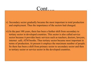 Cont….
v) Secondary sector gradually became the most important in total production
and employment. Thus the importance of the sectors had changed.
vi) In the past 100 years, there has been a further shift from secondary to
tertiary sector in developed countries. This sector is also called service
sector because it provides basic services such as teachers, doctors, lawyers,
internet café, ATM booths. Thus tertiary sector became most important in
terms of production. At present it employs the maximum number of people.
So there has been a shift from primary sector to secondary sector and then
to tertiary sector or service sector in the developed countries.
 