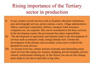 Rising importance of the Tertiary
sector in production
I) In any country several services such as hospital, education institutions,
post and telegraph services, police stations, courts, village administrative
offices, municipal corporation, defense, transport, bank insurance
companies etc, are required. This can be considered as the basic services.
In the developing country the government has taken responsibility.
II) The development of agriculture and industry leads to the development of
services such as transport, trade, storage already seen. Greater the
development of the primary and secondary sector more would be the
demand for such services.
III) As income level rise, certain sections of people start demanding many
more services like eating out, tourism, shopping, private hospitals, private
schools, professional training,etc. In this Sector you can see this change
quite sharp in city that to specially in big cities.
 