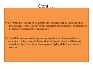 Cont….
IV) Over the past decade or so, certain new services such as those based on
Information Technology have been important and essential. The production
of this services has been rising rapidly.
V) Not all the services sector is growing equally well. Service sector in
countries employs many different kinds of people, at one end there are
limited numbers of services that employee highly skilled and educated
workers.
 