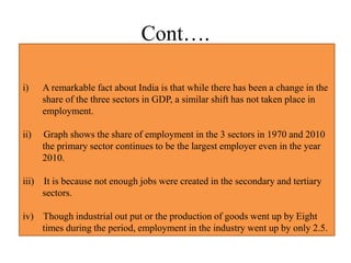 Cont….
i) A remarkable fact about India is that while there has been a change in the
share of the three sectors in GDP, a similar shift has not taken place in
employment.
ii) Graph shows the share of employment in the 3 sectors in 1970 and 2010
the primary sector continues to be the largest employer even in the year
2010.
iii) It is because not enough jobs were created in the secondary and tertiary
sectors.
iv) Though industrial out put or the production of goods went up by Eight
times during the period, employment in the industry went up by only 2.5.
 