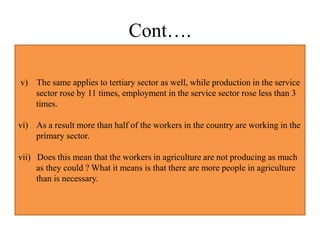 Cont….
v) The same applies to tertiary sector as well, while production in the service
sector rose by 11 times, employment in the service sector rose less than 3
times.
vi) As a result more than half of the workers in the country are working in the
primary sector.
vii) Does this mean that the workers in agriculture are not producing as much
as they could ? What it means is that there are more people in agriculture
than is necessary.
 