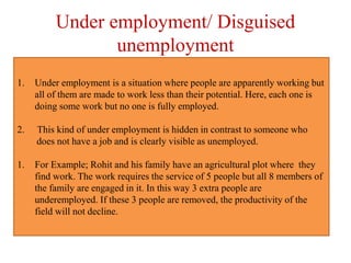 Under employment/ Disguised
unemployment
1. Under employment is a situation where people are apparently working but
all of them are made to work less than their potential. Here, each one is
doing some work but no one is fully employed.
2. This kind of under employment is hidden in contrast to someone who
does not have a job and is clearly visible as unemployed.
1. For Example; Rohit and his family have an agricultural plot where they
find work. The work requires the service of 5 people but all 8 members of
the family are engaged in it. In this way 3 extra people are
underemployed. If these 3 people are removed, the productivity of the
field will not decline.
 