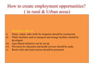 How to create employment opportunities?
( in rural & Urban areas)
IN RURAL AREAS:
i) Dams, canals, tube-wells for irrigation should be constructed.
ii) Public facilities such as transport and storage facilities should be
developed.
iii) Agro-Based industries can be set-up.
iv) Provision for education and health services should be made.
v) Rural crafts and rural tourism should be promoted.
 