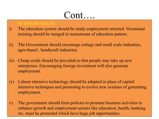 Cont….
IN URBAN AREAS:
i) The education system should be made employment oriented. Vocational
training should be merged in mainstream of education pattern.
ii) The Government should encourage cottage and small scale industries,
agro-based , handicraft industries.
iii) Cheap credit should be provided so that people may take up new
enterprises. Encouraging foreign investment will also generate
employment.
iv) Labour intensive technology should be adopted in place of capital
intensive techniques and promoting to evolve new avenues of generating
employment.
v) The government should form policies to promote business activities to
enhance growth and employment sectors like education, health, banking
etc. must be promoted which have huge job opportunities.
 