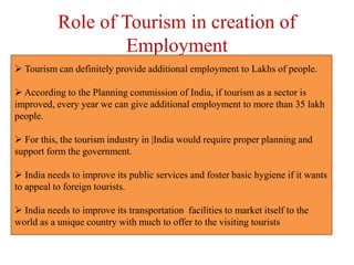Role of Tourism in creation of
Employment
 Tourism can definitely provide additional employment to Lakhs of people.
 According to the Planning commission of India, if tourism as a sector is
improved, every year we can give additional employment to more than 35 lakh
people.
 For this, the tourism industry in |India would require proper planning and
support form the government.
 India needs to improve its public services and foster basic hygiene if it wants
to appeal to foreign tourists.
 India needs to improve its transportation facilities to market itself to the
world as a unique country with much to offer to the visiting tourists
 