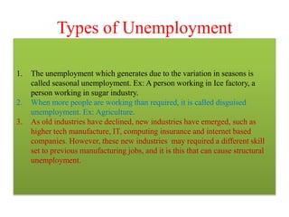 Types of Unemployment
1. The unemployment which generates due to the variation in seasons is
called seasonal unemployment. Ex: A person working in Ice factory, a
person working in sugar industry.
2. When more people are working than required, it is called disguised
unemployment. Ex: Agriculture.
3. As old industries have declined, new industries have emerged, such as
higher tech manufacture, IT, computing insurance and internet based
companies. However, these new industries may required a different skill
set to previous manufacturing jobs, and it is this that can cause structural
unemployment.
 