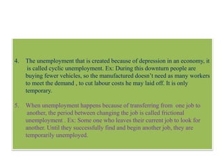4. The unemployment that is created because of depression in an economy, it
is called cyclic unemployment. Ex: During this downturn people are
buying fewer vehicles, so the manufactured doesn’t need as many workers
to meet the demand , to cut labour costs he may laid off. It is only
temporary.
5. When unemployment happens because of transferring from one job to
another, the period between changing the job is called frictional
unemployment . Ex: Some one who leaves their current job to look for
another. Until they successfully find and begin another job, they are
temporarily unemployed.
 