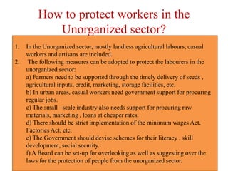 How to protect workers in the
Unorganized sector?
1. In the Unorganized sector, mostly landless agricultural labours, casual
workers and artisans are included.
2. The following measures can be adopted to protect the labourers in the
unorganized sector:
a) Farmers need to be supported through the timely delivery of seeds ,
agricultural inputs, credit, marketing, storage facilities, etc.
b) In urban areas, casual workers need government support for procuring
regular jobs.
c) The small –scale industry also needs support for procuring raw
materials, marketing , loans at cheaper rates.
d) There should be strict implementation of the minimum wages Act,
Factories Act, etc.
e) The Government should devise schemes for their literacy , skill
development, social security.
f) A Board can be set-up for overlooking as well as suggesting over the
laws for the protection of people from the unorganized sector.
 