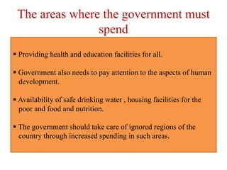 The areas where the government must
spend
 Providing health and education facilities for all.
 Government also needs to pay attention to the aspects of human
development.
 Availability of safe drinking water , housing facilities for the
poor and food and nutrition.
 The government should take care of ignored regions of the
country through increased spending in such areas.
 