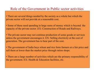Role of the Government in Public sector activities
• There are several things needed by the society as a whole but which the
private sector will not provide at a reasonable cost.
• Some of these need spending in large sums of money which is beyond the
capacity of the private sector .EX: Construction of Roads and Railways.
• The private sector may not continue production of some goods or services
unless the government encourages it. EX: Selling electricity at the cost of
generation. The government has to bear part of the cost.
• The government of India buys wheat and rice form farmers at a fair price and
sell them at lower than the market price through ration shops.
• There are a large number of activities which are the primary responsibility of
the government. EX: Health & Education facilities, etc.
 