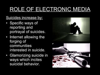 ROLE OF ELECTRONIC MEDIA Suicides increase by: Specific ways of reporting and portrayal of suicides. Internet allowing the forging of communities interested in suicide. Glamorizing suicide in ways which incites suicidal behavior. 