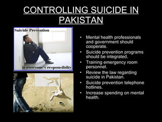 CONTROLLING SUICIDE IN PAKISTAN Mental health professionals and government should cooperate. Suicide prevention programs should be integrated. Training emergency room personnel. Review the law regarding suicide in Pakistan. Suicide prevention telephone hotlines. Increase spending on mental health. 