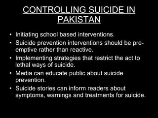 CONTROLLING SUICIDE IN PAKISTAN Initiating school based interventions. Suicide prevention interventions should be pre-emptive rather than reactive. Implementing strategies that restrict the act to lethal ways of suicide. Media can educate public about suicide prevention. Suicide stories can inform readers about symptoms, warnings and treatments for suicide. 