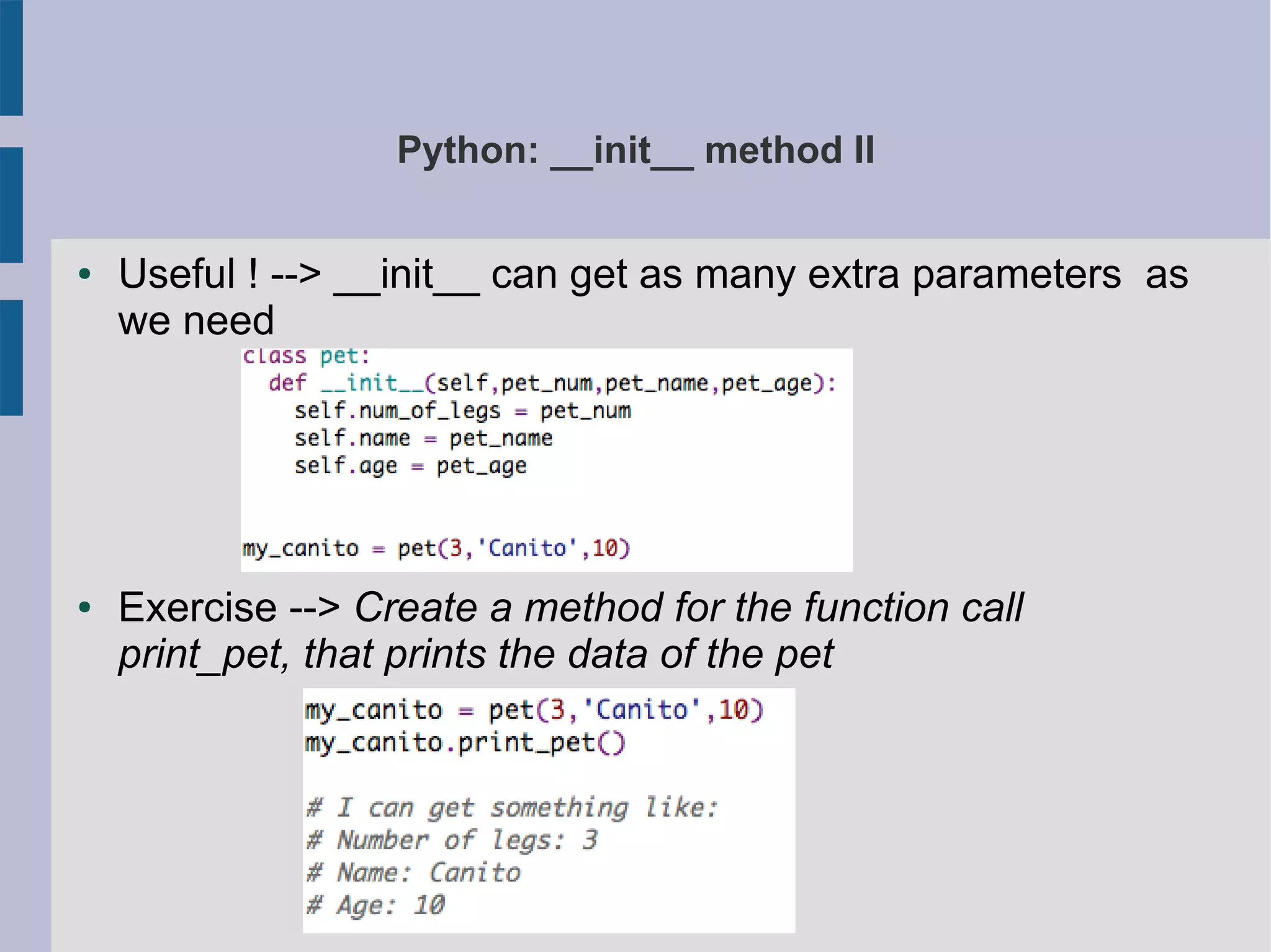 Python: __init__ method II 
● Useful ! --> __init__ can get as many extra parameters as 
we need 
● Exercise --> Create a method for the function call 
print_pet, that prints the data of the pet 
 