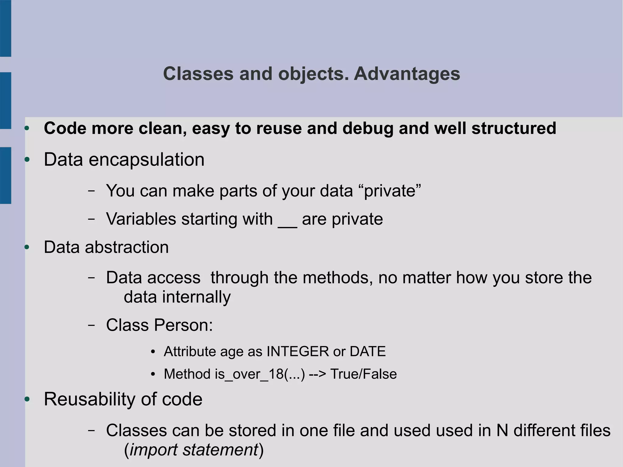 Classes and objects. Advantages 
● Code more clean, easy to reuse and debug and well structured 
● Data encapsulation 
– You can make parts of your data “private” 
– Variables starting with __ are private 
● Data abstraction 
– Data access through the methods, no matter how you store the 
data internally 
– Class Person: 
● Attribute age as INTEGER or DATE 
● Method is_over_18(...) --> True/False 
● Reusability of code 
– Classes can be stored in one file and used used in N different files 
(import statement) 
 