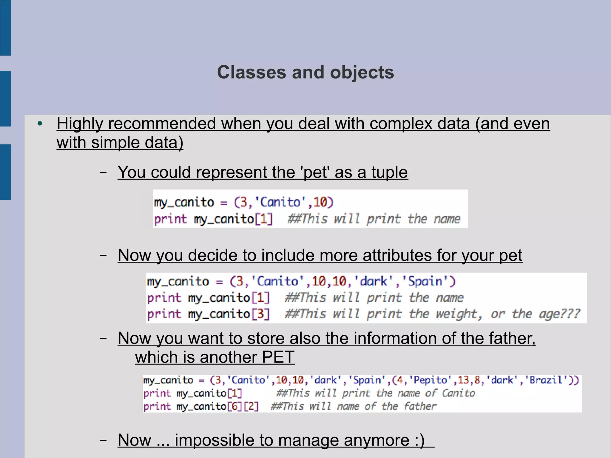 Classes and objects 
● Highly recommended when you deal with complex data (and even 
with simple data) 
– You could represent the 'pet' as a tuple 
– Now you decide to include more attributes for your pet 
– Now you want to store also the information of the father, 
which is another PET 
– Now ... impossible to manage anymore :) 
 