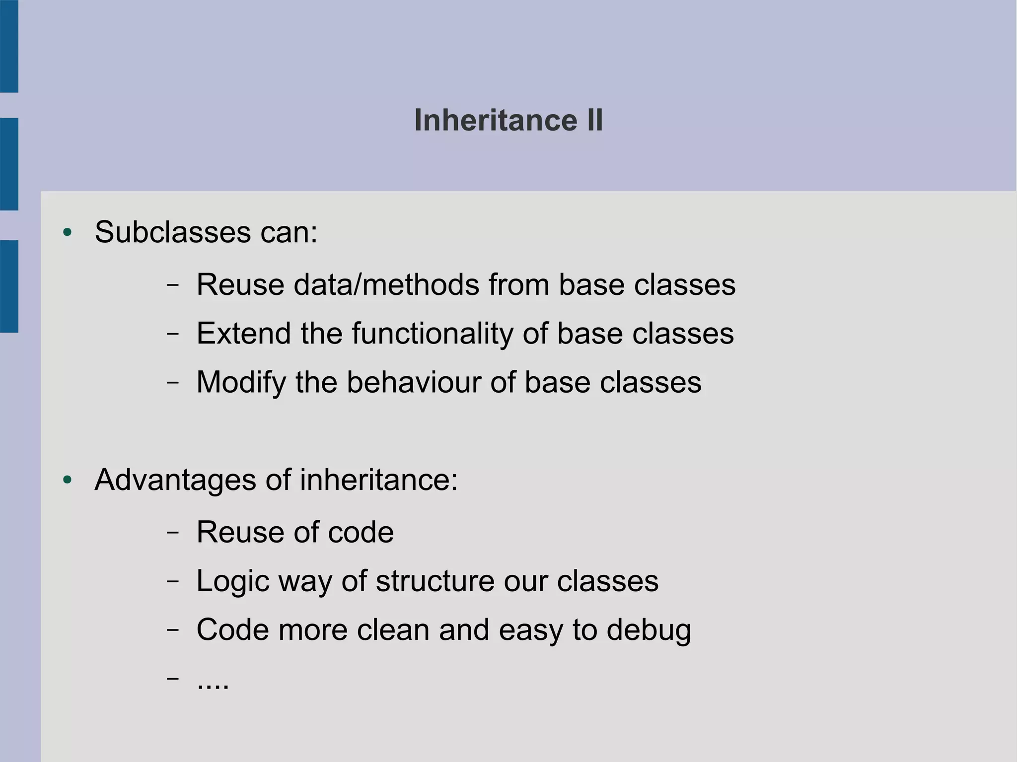 Inheritance II 
● Subclasses can: 
– Reuse data/methods from base classes 
– Extend the functionality of base classes 
– Modify the behaviour of base classes 
● Advantages of inheritance: 
– Reuse of code 
– Logic way of structure our classes 
– Code more clean and easy to debug 
– .... 
 