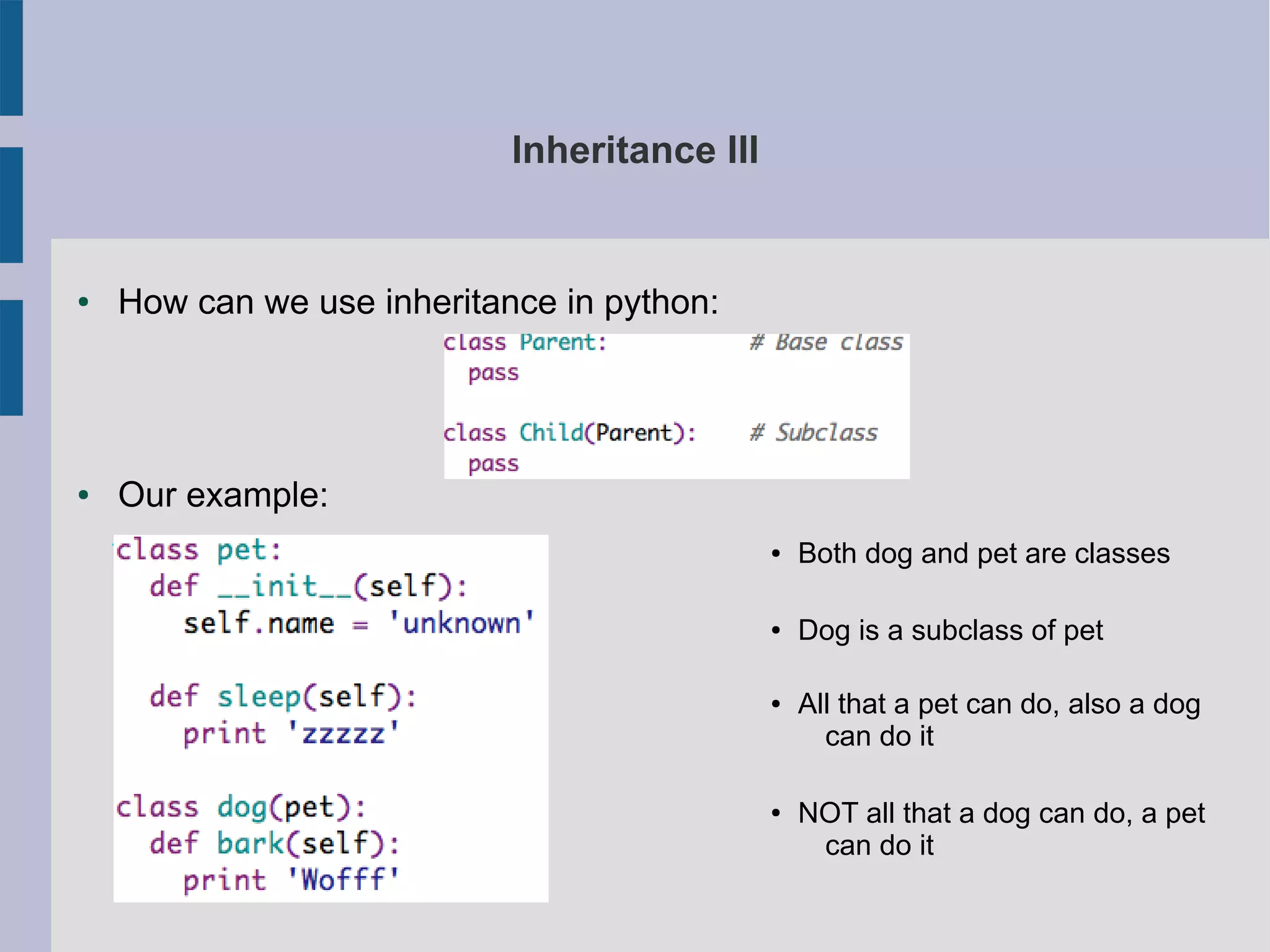 Inheritance III 
● How can we use inheritance in python: 
● Our example: 
● Both dog and pet are classes 
● Dog is a subclass of pet 
● All that a pet can do, also a dog 
can do it 
● NOT all that a dog can do, a pet 
can do it 
 