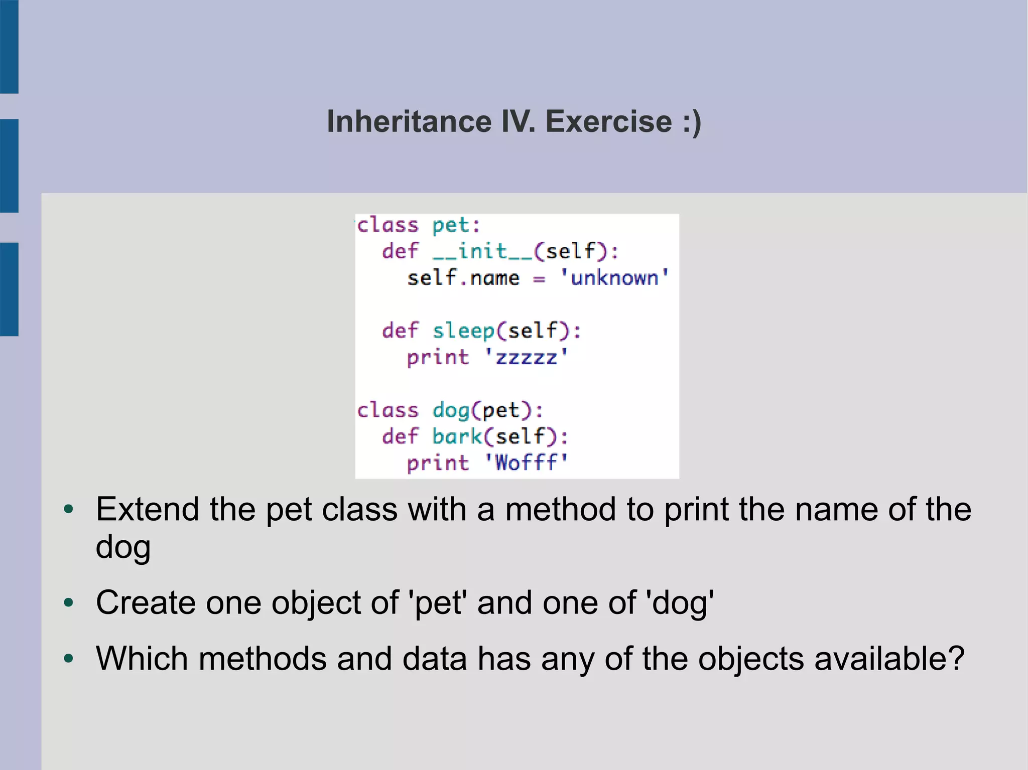 Inheritance IV. Exercise :) 
● Extend the pet class with a method to print the name of the 
dog 
● Create one object of 'pet' and one of 'dog' 
● Which methods and data has any of the objects available? 
