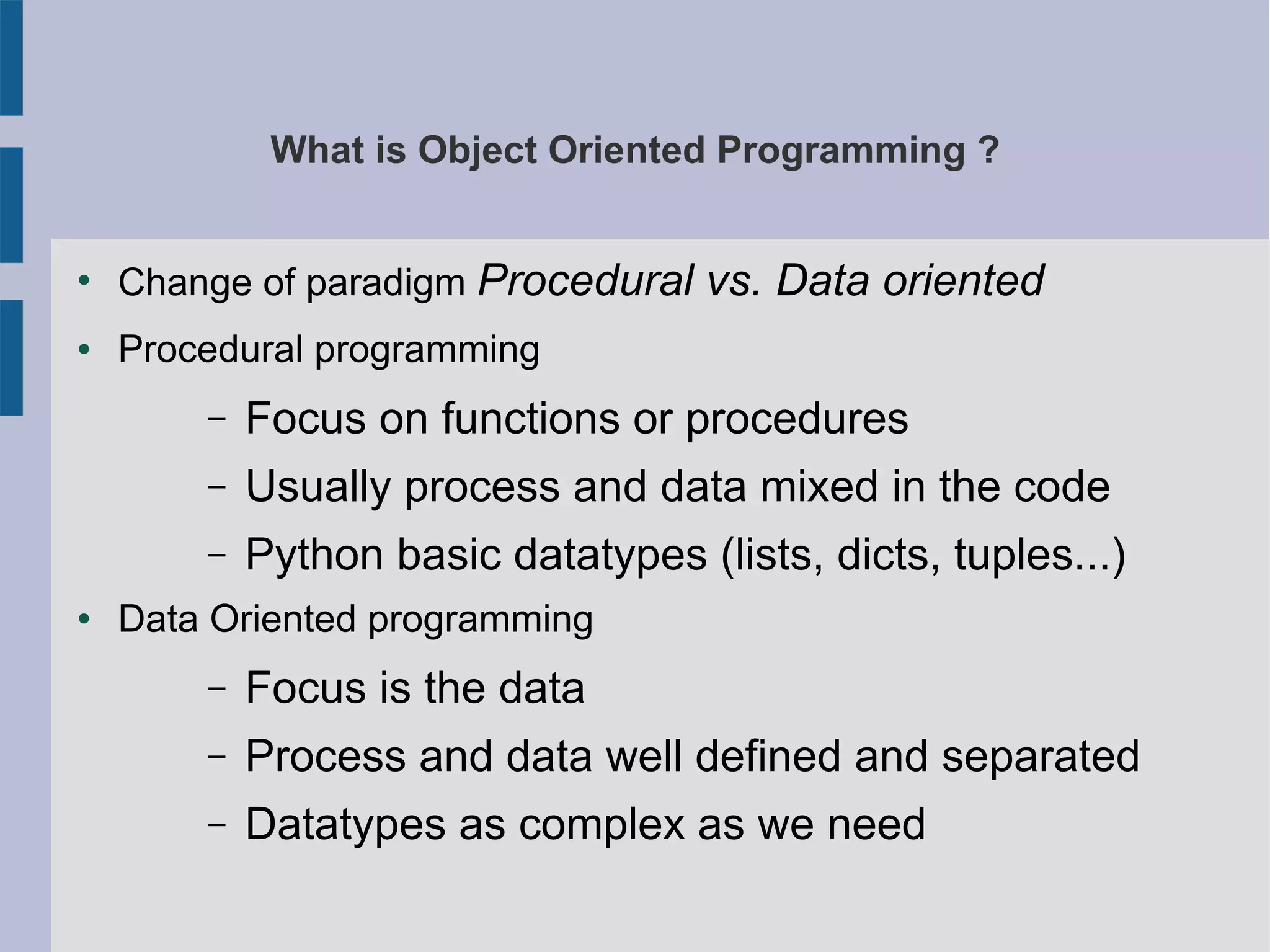 What is Object Oriented Programming ? 
● Change of paradigm Procedural vs. Data oriented 
● Procedural programming 
– Focus on functions or procedures 
– Usually process and data mixed in the code 
– Python basic datatypes (lists, dicts, tuples...) 
● Data Oriented programming 
– Focus is the data 
– Process and data well defined and separated 
– Datatypes as complex as we need 
 