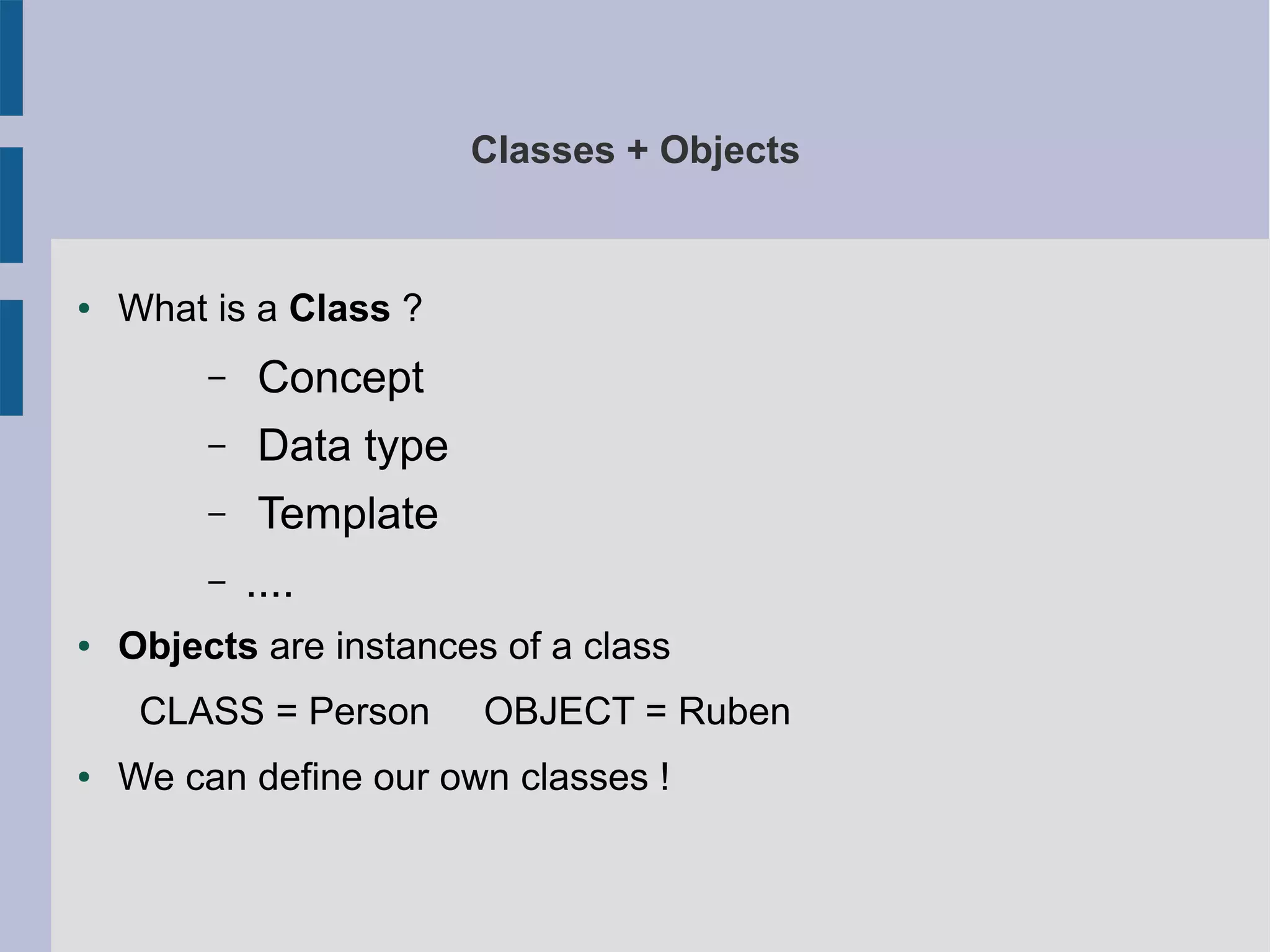 Classes + Objects 
● What is a Class ? 
– Concept 
– Data type 
– Template 
– .... 
● Objects are instances of a class 
CLASS = Person OBJECT = Ruben 
● We can define our own classes ! 
 