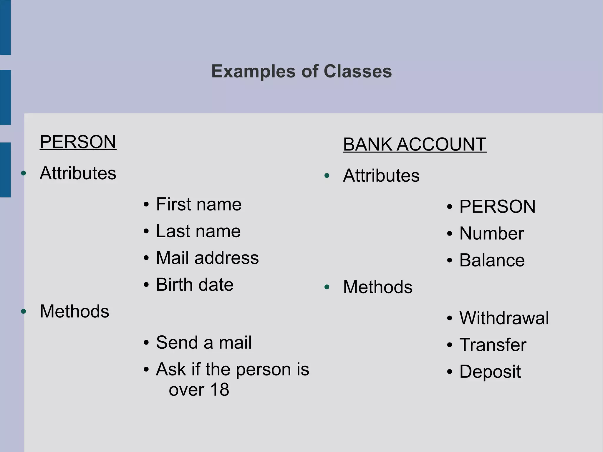 Examples of Classes 
PERSON 
● Attributes 
● First name 
● Last name 
● Mail address 
● Birth date 
● Methods 
● Send a mail 
● Ask if the person is 
over 18 
BANK ACCOUNT 
● Attributes 
● PERSON 
● Number 
● Balance 
● Methods 
● Withdrawal 
● Transfer 
● Deposit 
 