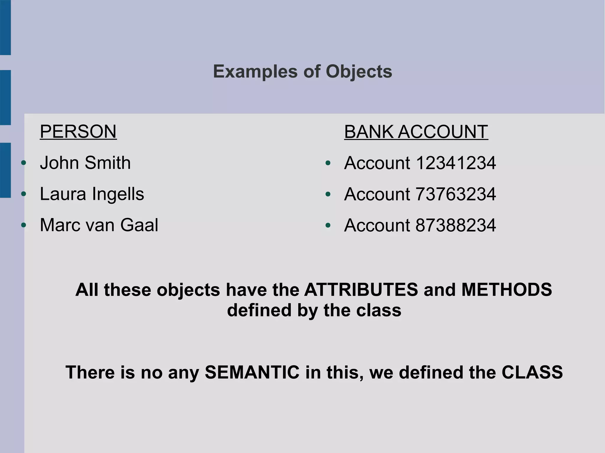 Examples of Objects 
PERSON 
● John Smith 
● Laura Ingells 
● Marc van Gaal 
BANK ACCOUNT 
● Account 12341234 
● Account 73763234 
● Account 87388234 
All these objects have the ATTRIBUTES and METHODS 
defined by the class 
There is no any SEMANTIC in this, we defined the CLASS 
 