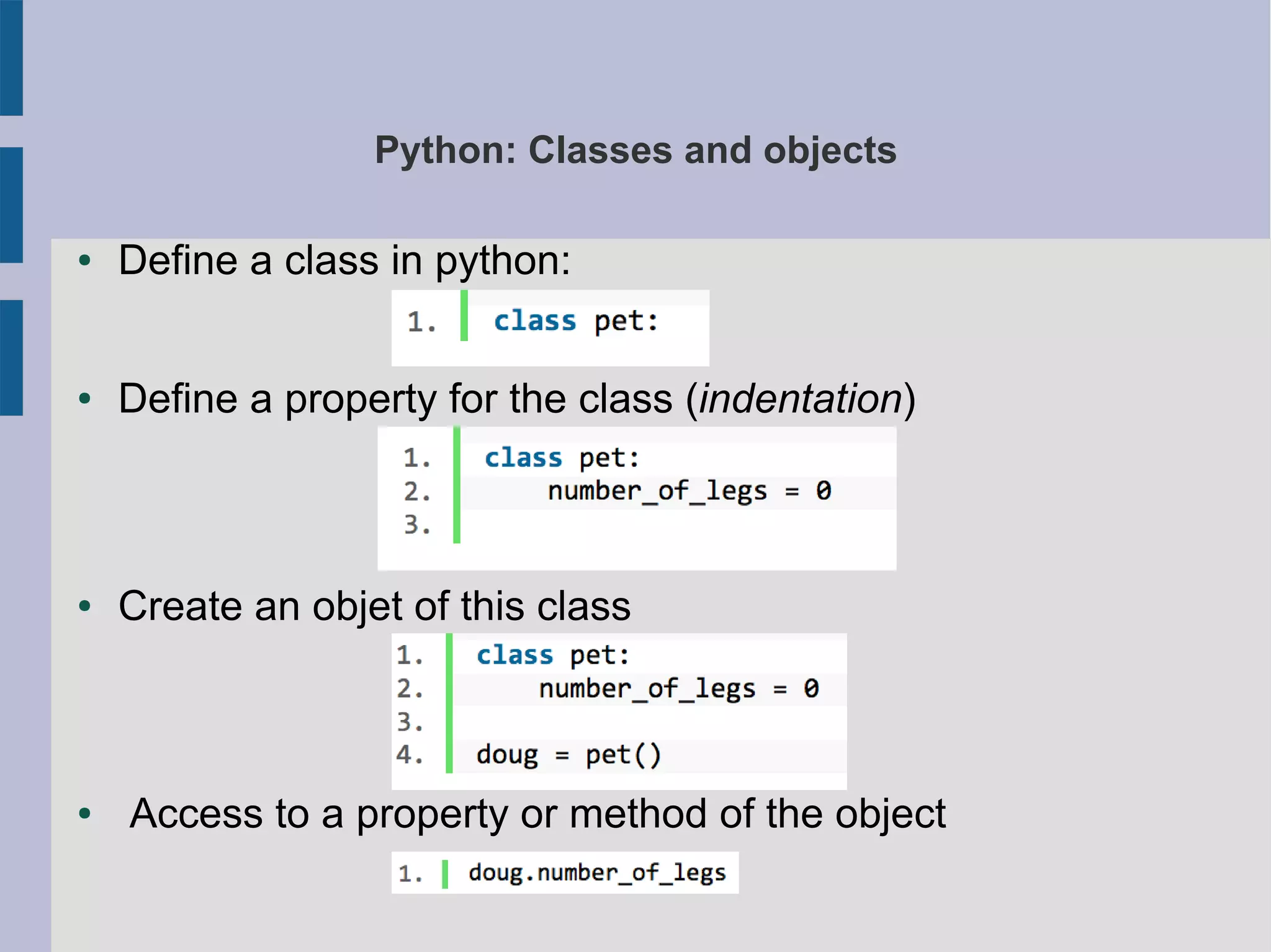 Python: Classes and objects 
● Define a class in python: 
● Define a property for the class (indentation) 
● Create an objet of this class 
● Access to a property or method of the object 
 