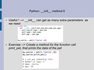 Python: __init__ method II 
● Useful ! --> __init__ can get as many extra parameters as 
we need 
● Exercise --> Create a method for the function call 
print_pet, that prints the data of the pet 
 