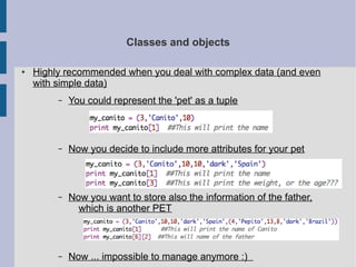 Classes and objects 
● Highly recommended when you deal with complex data (and even 
with simple data) 
– You could represent the 'pet' as a tuple 
– Now you decide to include more attributes for your pet 
– Now you want to store also the information of the father, 
which is another PET 
– Now ... impossible to manage anymore :) 
 