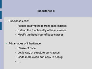 Inheritance II 
● Subclasses can: 
– Reuse data/methods from base classes 
– Extend the functionality of base classes 
– Modify the behaviour of base classes 
● Advantages of inheritance: 
– Reuse of code 
– Logic way of structure our classes 
– Code more clean and easy to debug 
– .... 
 