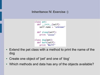 Inheritance IV. Exercise :) 
● Extend the pet class with a method to print the name of the 
dog 
● Create one object of 'pet' and one of 'dog' 
● Which methods and data has any of the objects available? 
