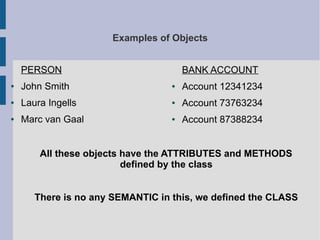Examples of Objects 
PERSON 
● John Smith 
● Laura Ingells 
● Marc van Gaal 
BANK ACCOUNT 
● Account 12341234 
● Account 73763234 
● Account 87388234 
All these objects have the ATTRIBUTES and METHODS 
defined by the class 
There is no any SEMANTIC in this, we defined the CLASS 
 