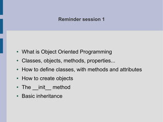 Reminder session 1 
● What is Object Oriented Programming 
● Classes, objects, methods, properties... 
● How to define classes, with methods and attributes 
● How to create objects 
● The __init__ method 
● Basic inheritance 
 