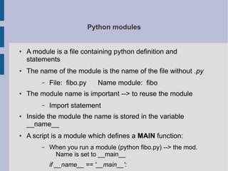 Python modules 
● A module is a file containing python definition and 
statements 
● The name of the module is the name of the file without .py 
– File: fibo.py Name module: fibo 
● The module name is important --> to reuse the module 
– Import statement 
● Inside the module the name is stored in the variable 
__name__ 
● A script is a module which defines a MAIN function: 
– When you run a module (python fibo.py) --> the mod. 
Name is set to __main__ 
if __name__ == '__main__': 
 