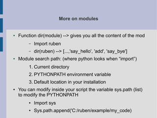 More on modules 
● Function dir(module) --> gives you all the content of the mod 
– Import ruben 
– dir(ruben) --> [...,'say_hello', 'add', 'say_bye'] 
● Module search path: (where python looks when “import”) 
1. Current directory 
2. PYTHONPATH environment variable 
3. Default location in your installation 
● You can modify inside your script the variable sys.path (list) 
to modify the PYTHONPATH 
● Import sys 
● Sys.path.append('C:/ruben/example/my_code) 
 