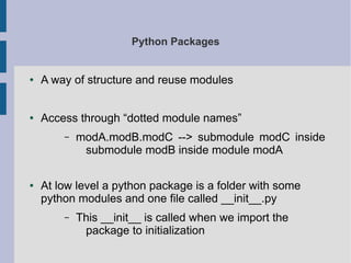 Python Packages 
● A way of structure and reuse modules 
● Access through “dotted module names” 
– modA.modB.modC --> submodule modC inside 
submodule modB inside module modA 
● At low level a python package is a folder with some 
python modules and one file called __init__.py 
– This __init__ is called when we import the 
package to initialization 
 
