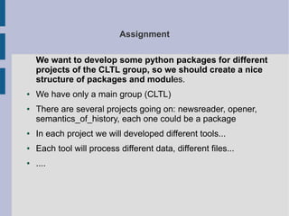 Assignment 
We want to develop some python packages for different 
projects of the CLTL group, so we should create a nice 
structure of packages and modules. 
● We have only a main group (CLTL) 
● There are several projects going on: newsreader, opener, 
semantics_of_history, each one could be a package 
● In each project we will developed different tools... 
● Each tool will process different data, different files... 
● .... 
 