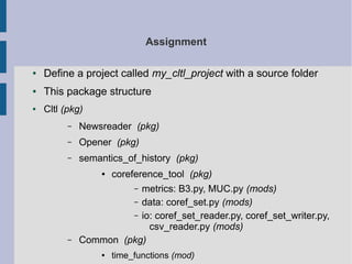 Assignment 
● Define a project called my_cltl_project with a source folder 
● This package structure 
● Cltl (pkg) 
– Newsreader (pkg) 
– Opener (pkg) 
– semantics_of_history (pkg) 
● coreference_tool (pkg) 
– metrics: B3.py, MUC.py (mods) 
– data: coref_set.py (mods) 
– io: coref_set_reader.py, coref_set_writer.py, 
csv_reader.py (mods) 
– Common (pkg) 
● time_functions (mod) 
 