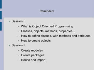 Reminders 
● Session I 
– What is Object Oriented Programming 
– Classes, objects, methods, properties... 
– How to define classes, with methods and attributes 
– How to create objects 
● Session II 
– Create modules 
– Create packages 
– Reuse and import 
 