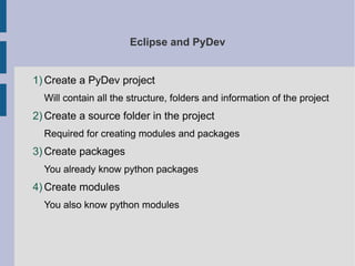 Eclipse and PyDev 
1)Create a PyDev project 
Will contain all the structure, folders and information of the project 
2)Create a source folder in the project 
Required for creating modules and packages 
3)Create packages 
You already know python packages 
4)Create modules 
You also know python modules 
 