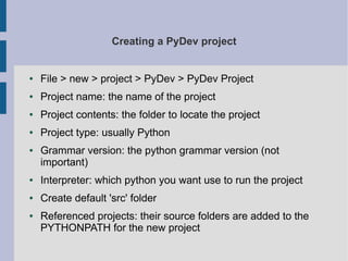 Creating a PyDev project 
● File > new > project > PyDev > PyDev Project 
● Project name: the name of the project 
● Project contents: the folder to locate the project 
● Project type: usually Python 
● Grammar version: the python grammar version (not 
important) 
● Interpreter: which python you want use to run the project 
● Create default 'src' folder 
● Referenced projects: their source folders are added to the 
PYTHONPATH for the new project 
 