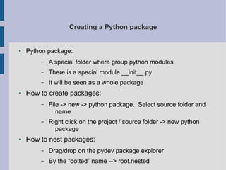 Creating a Python package 
● Python package: 
– A special folder where group python modules 
– There is a special module __init__.py 
– It will be seen as a whole package 
● How to create packages: 
– File -> new -> python package. Select source folder and 
name 
– Right click on the project / source folder -> new python 
package 
● How to nest packages: 
– Drag/drop on the pydev package explorer 
– By the “dotted” name --> root.nested 
 