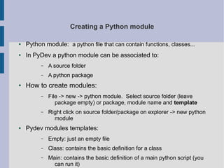 Creating a Python module 
● Python module: a python file that can contain functions, classes... 
● In PyDev a python module can be associated to: 
– A source folder 
– A python package 
● How to create modules: 
– File -> new -> python module. Select source folder (leave 
package empty) or package, module name and template 
– Right click on source folder/package on explorer -> new python 
module 
● Pydev modules templates: 
– Empty: just an empty file 
– Class: contains the basic definition for a class 
– Main: contains the basic definition of a main python script (you 
can run it) 
 